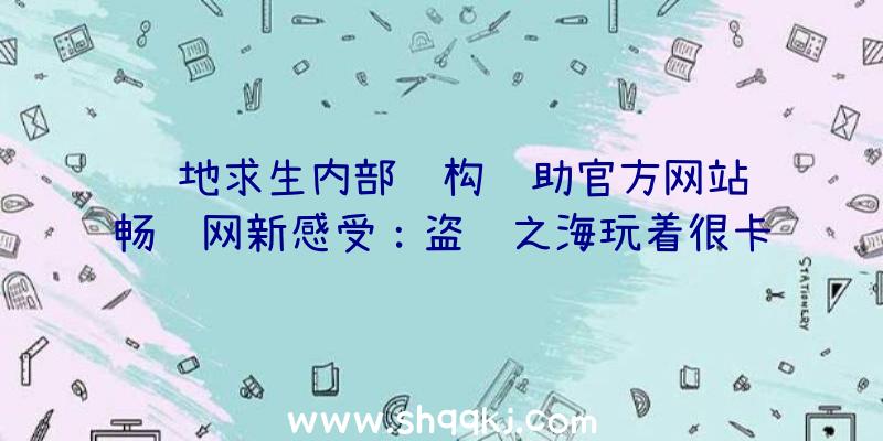 绝地求生内部结构辅助官方网站顺畅联网新感受：盗贼之海玩着很卡该怎么办？