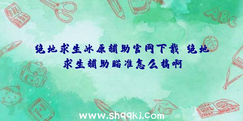 绝地求生冰原辅助官网下载、绝地求生辅助瞄准怎么搞啊