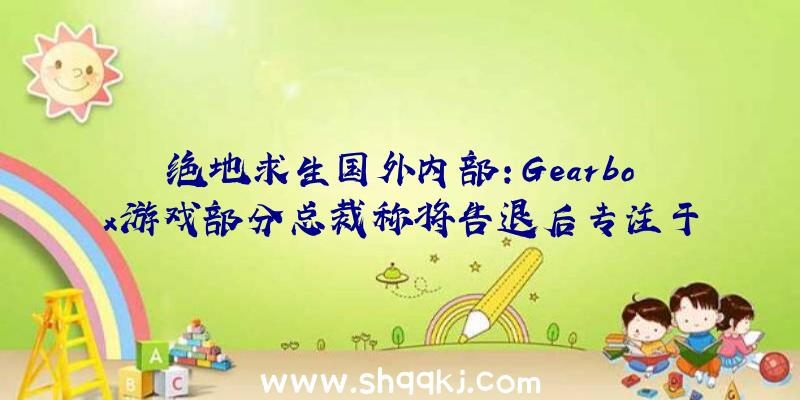 绝地求生国外内部：Gearbox游戏部分总裁称将告退后专注于《无主之地》片子制造