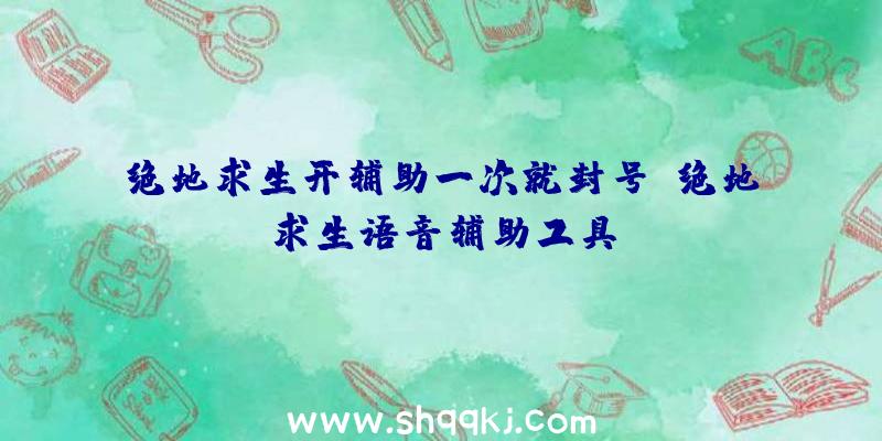 绝地求生开辅助一次就封号、绝地求生语音辅助工具