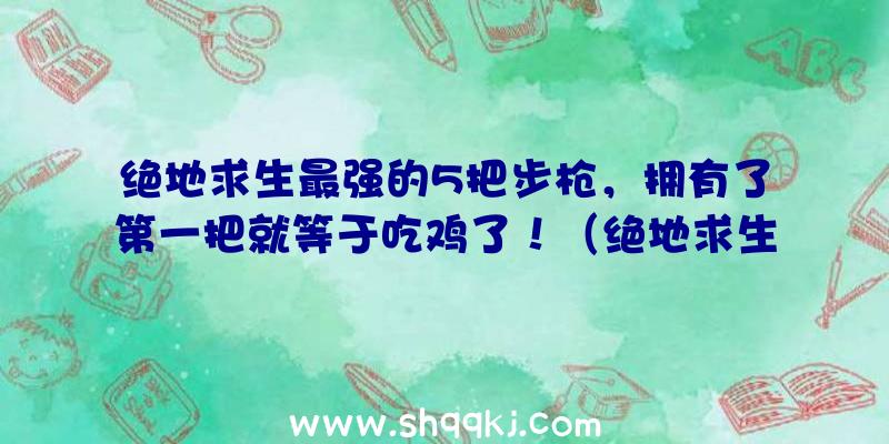 绝地求生最强的5把步枪，拥有了第一把就等于吃鸡了！（绝地求生:最强的5把自动步枪,第二把没人会用,第一把捡到等同）