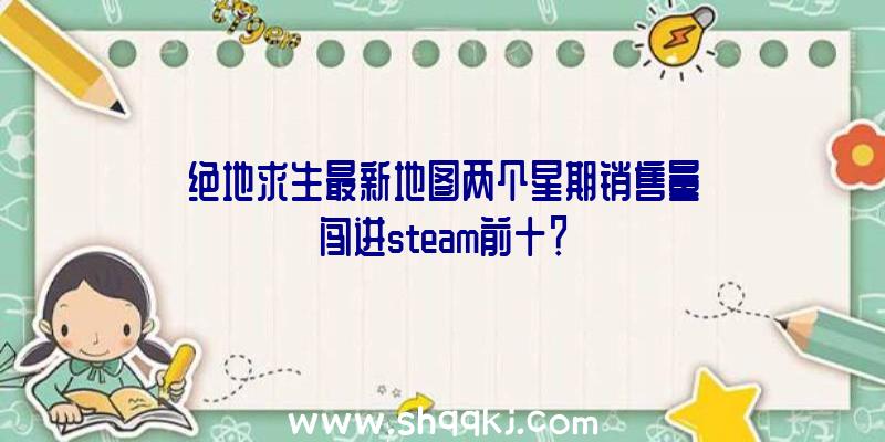 绝地求生最新地图两个星期销售量闯进steam前十？