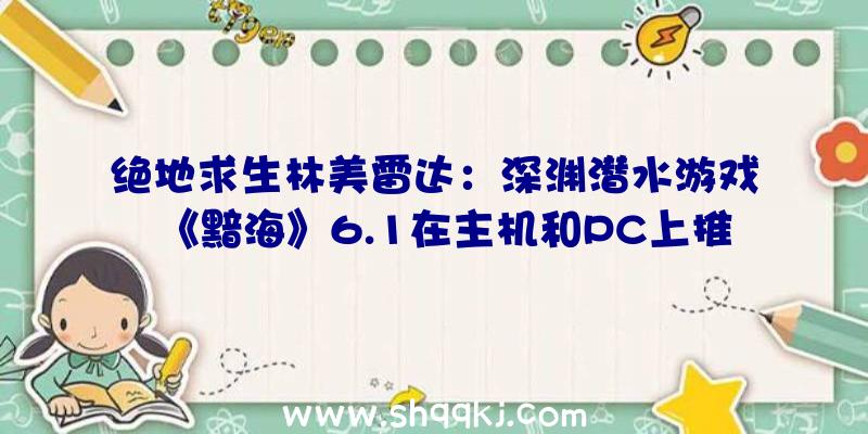 绝地求生林美雷达：深渊潜水游戏《黯海》6.1在主机和PC上推出探究乌黑的深渊水域