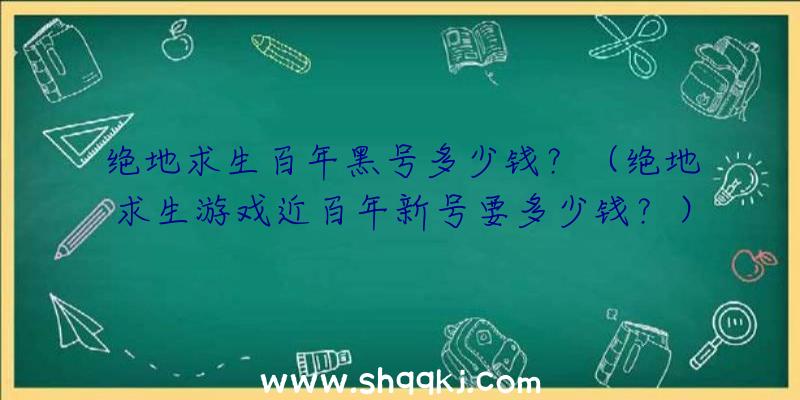 绝地求生百年黑号多少钱？（绝地求生游戏近百年新号要多少钱？）