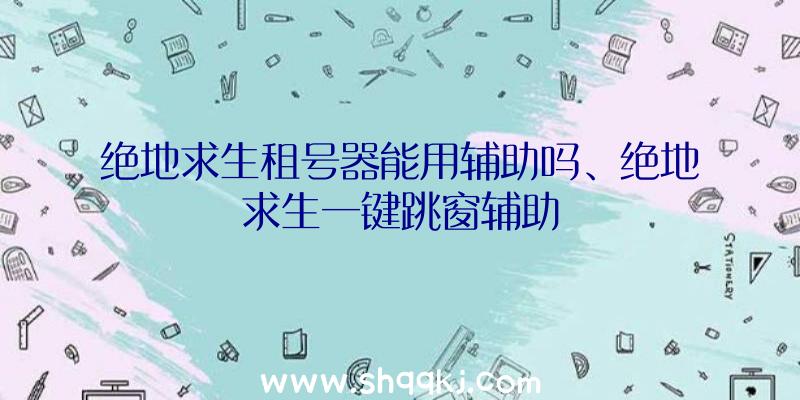 绝地求生租号器能用辅助吗、绝地求生一键跳窗辅助