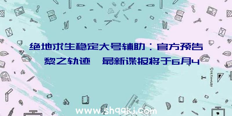 绝地求生稳定大号辅助：官方预告《黎之轨迹》最新谍报将于6月4日晚正式发布繁体中文版将于年内夏季出售