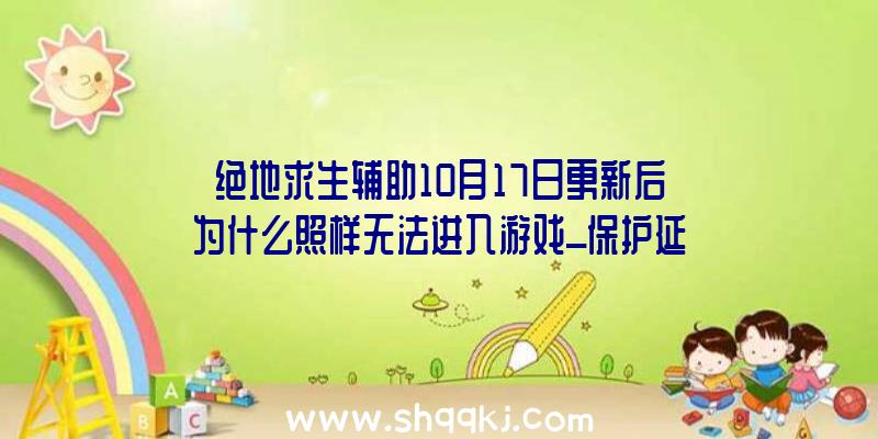 绝地求生辅助10月17日更新后为什么照样无法进入游戏_保护延伸通知布告