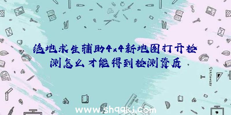 绝地求生辅助4x4新地图打开检测怎么才能得到检测资质