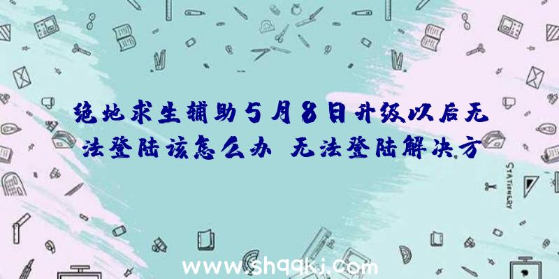 绝地求生辅助5月8日升级以后无法登陆该怎么办？无法登陆解决方案分