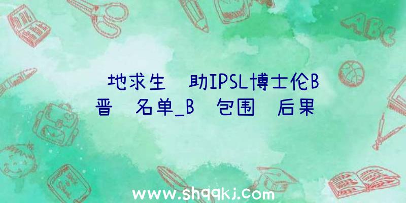 绝地求生辅助IPSL博士伦B组晋级名单_B组包围赛后果