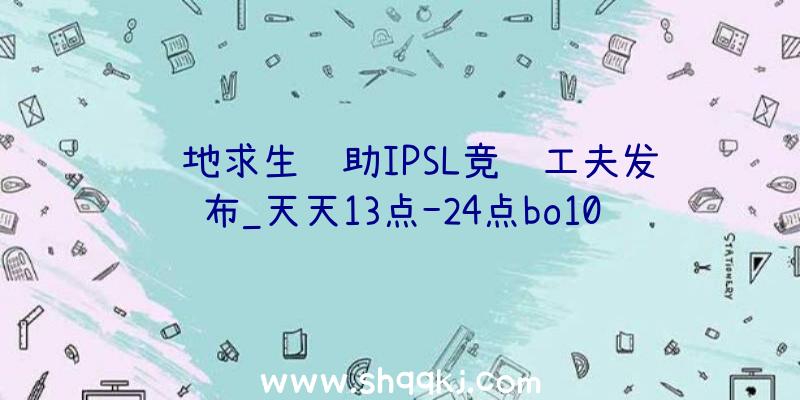 绝地求生辅助IPSL竞赛工夫发布_天天13点-24点bo10