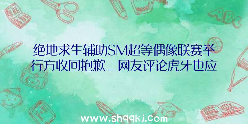 绝地求生辅助SM超等偶像联赛举行方收回抱歉_网友评论虎牙也应当背锅