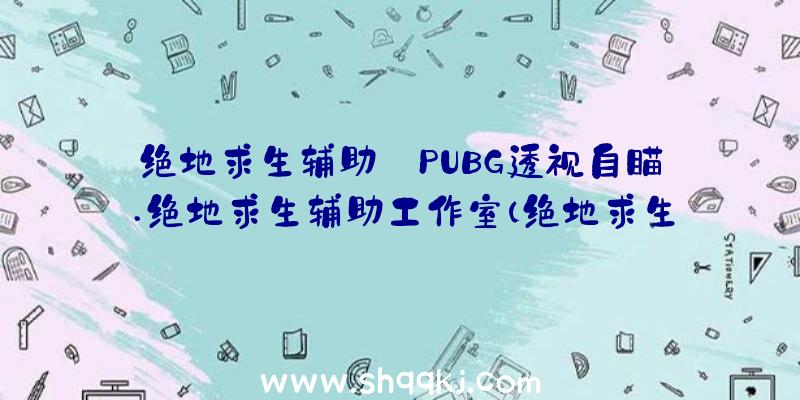 绝地求生辅助_PUBG透视自瞄.绝地求生辅助工作室（绝地求生辅助神奇的工作室协助）