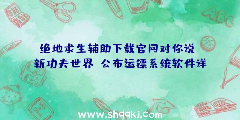 绝地求生辅助下载官网对你说：《新功夫世界》公布运镖系统软件详细介绍让勤劳的人先富