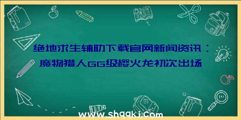 绝地求生辅助下载官网新闻资讯：魔物猎人GG级樱火龙初次出场、台湾高雄猎手发布会报考