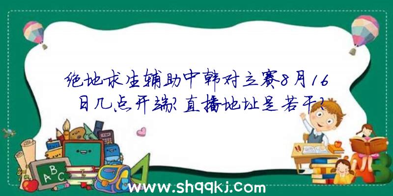 绝地求生辅助中韩对立赛8月16日几点开端？直播地址是若干？