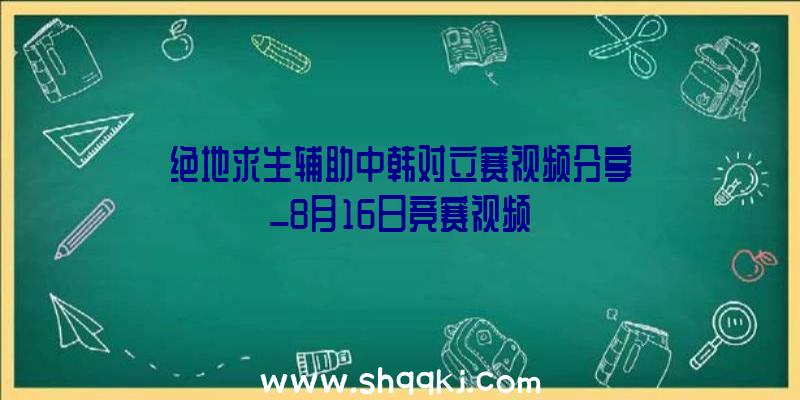 绝地求生辅助中韩对立赛视频分享_8月16日竞赛视频