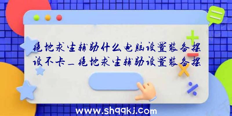 绝地求生辅助什么电脑设置装备摆设不卡_绝地求生辅助设置装备摆设引荐