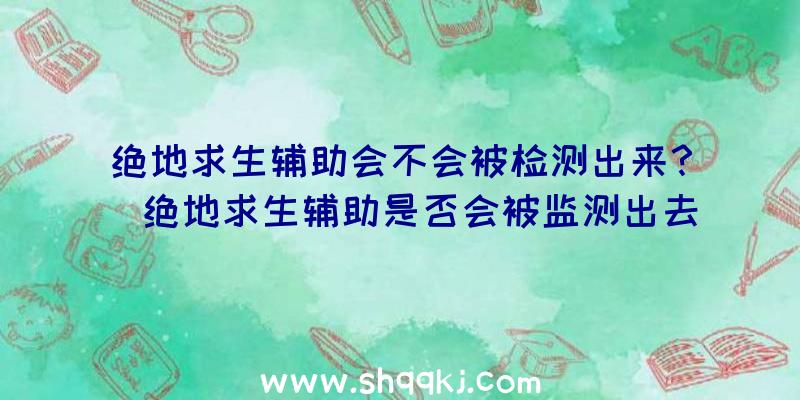 绝地求生辅助会不会被检测出来？（绝地求生辅助是否会被监测出去）