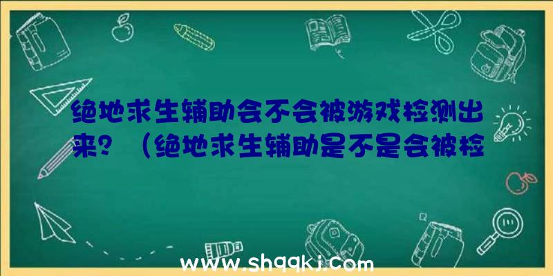 绝地求生辅助会不会被游戏检测出来？（绝地求生辅助是不是会被检验出来？）