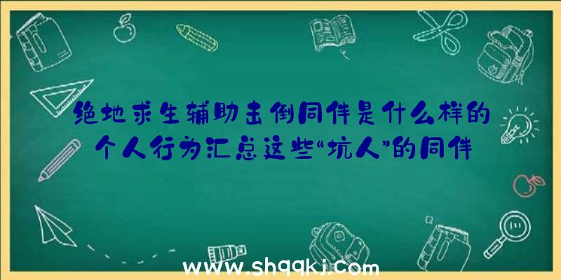 绝地求生辅助击倒同伴是什么样的个人行为汇总这些“坑人”的同伴