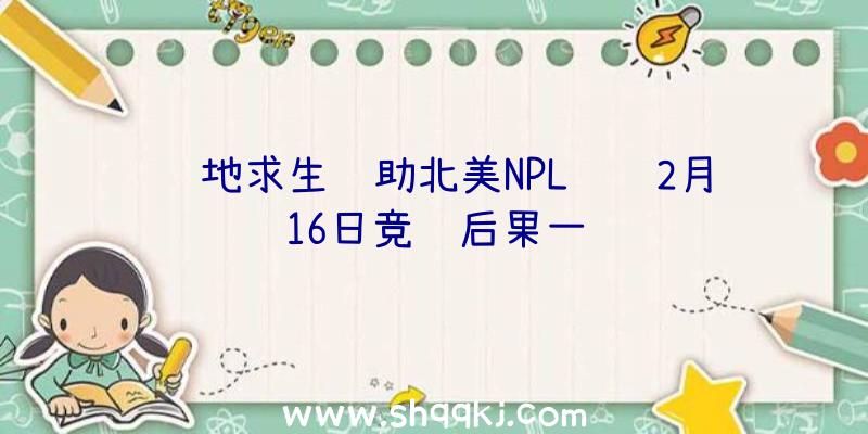 绝地求生辅助北美NPL联赛2月16日竞赛后果一览