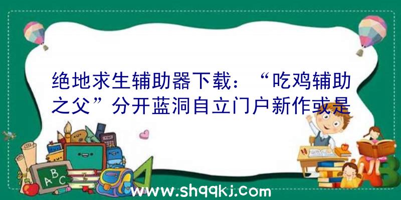 绝地求生辅助器下载：“吃鸡辅助之父”分开蓝洞自立门户新作或是分歧的新技巧及新弄法