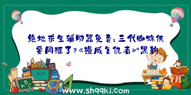 绝地求生辅助器免费：三代蜘蛛侠要同框了？《漫威复仇者》“黑豹”原创运动开启