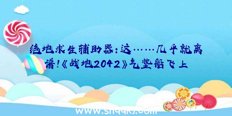 绝地求生辅助器：这……几乎就离谱！《战地2042》气垫船飞上天把直升机干碎了