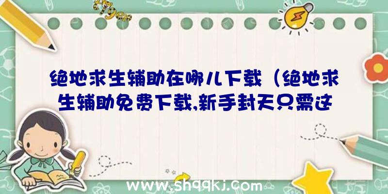 绝地求生辅助在哪儿下载（绝地求生辅助免费下载,新手封天只需这一步）