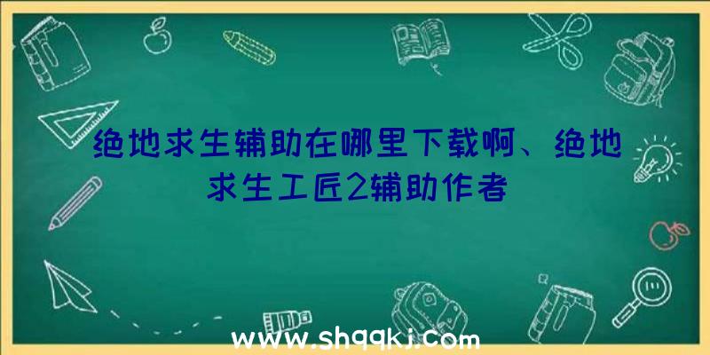 绝地求生辅助在哪里下载啊、绝地求生工匠2辅助作者