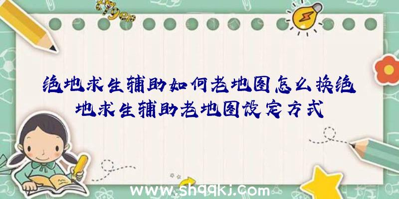 绝地求生辅助如何老地图怎么换绝地求生辅助老地图设定方式