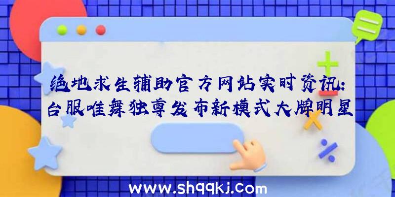 绝地求生辅助官方网站实时资讯：台服唯舞独尊发布新模式大牌明星新世界与应情圣诞装