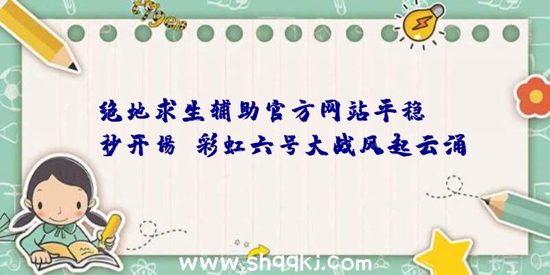 绝地求生辅助官方网站平稳open秒开场，彩虹六号大战风起云涌配对不上人？