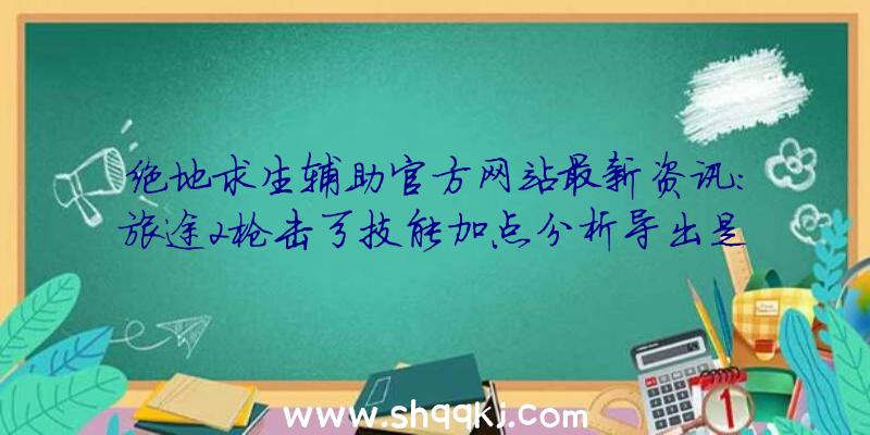 绝地求生辅助官方网站最新资讯：旅途2枪击弓技能加点分析导出是确保