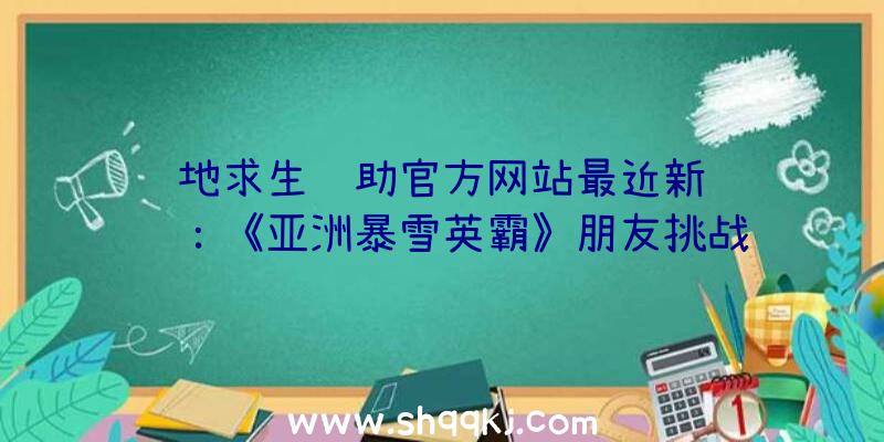 绝地求生辅助官方网站最近新闻资讯：《亚洲暴雪英霸》朋友挑战赛（三）对外开放报考中！