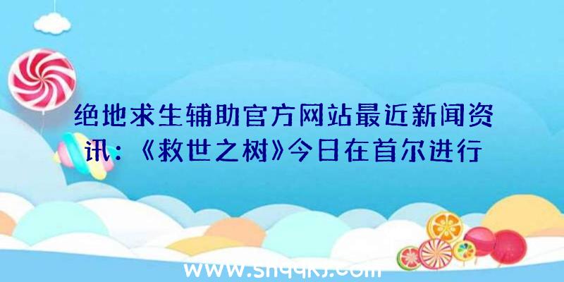 绝地求生辅助官方网站最近新闻资讯：《救世之树》今日在首尔进行首测