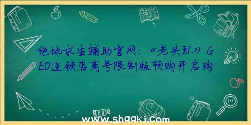 绝地求生辅助官网：《老头环》GEO连锁店商号限制版预购开启购置即送“灵马口笛指环”复刻