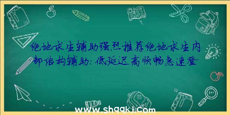 绝地求生辅助强烈推荐绝地求生内部结构辅助：低延迟高顺畅急速登陆对决