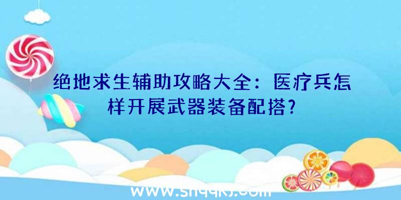 绝地求生辅助攻略大全：医疗兵怎样开展武器装备配搭？