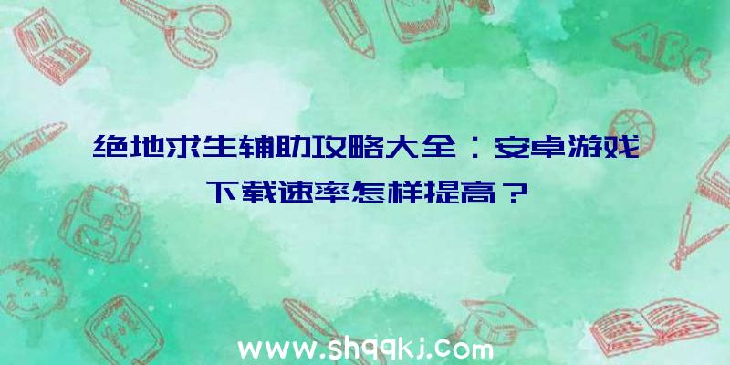 绝地求生辅助攻略大全：安卓游戏下载速率怎样提高？