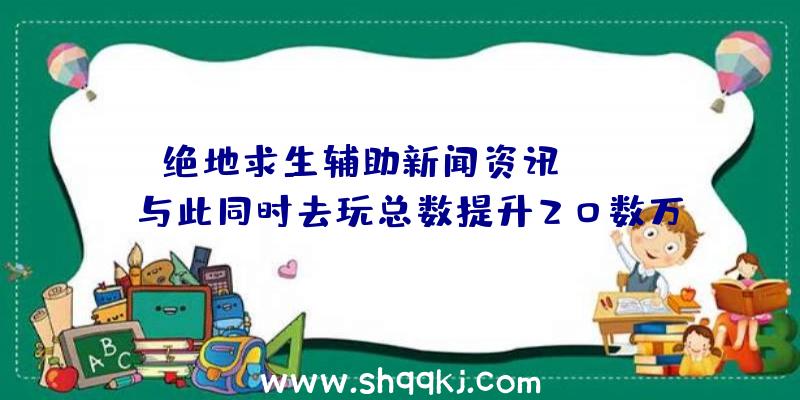 绝地求生辅助新闻资讯：Steam与此同时去玩总数提升20数万人