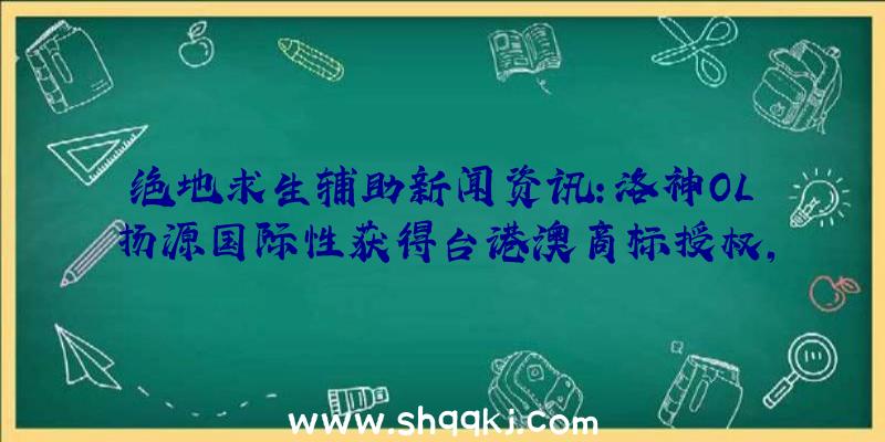 绝地求生辅助新闻资讯：洛神OL扬源国际性获得台港澳商标授权，预估年之内发售