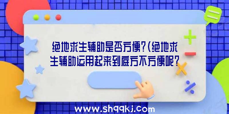 绝地求生辅助是否方便？（绝地求生辅助运用起来到底方不方便呢？）