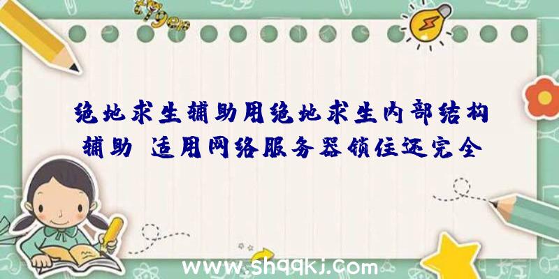 绝地求生辅助用绝地求生内部结构辅助:适用网络服务器锁住还完全免费15天