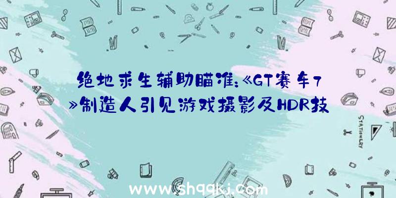 绝地求生辅助瞄准：《GT赛车7》制造人引见游戏摄影及HDR技巧正式版将于2022年3月4日出售