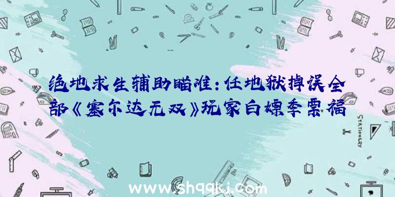 绝地求生辅助瞄准：任地狱掉误全部《塞尔达无双》玩家白嫖季票福利!后续更新时将处理毛病