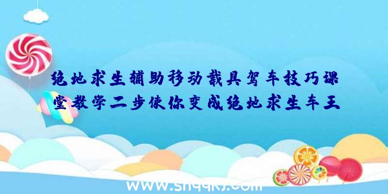 绝地求生辅助移动载具驾车技巧课堂教学二步使你变成绝地求生车王