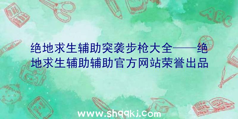 绝地求生辅助突袭步枪大全——绝地求生辅助辅助官方网站荣誉出品