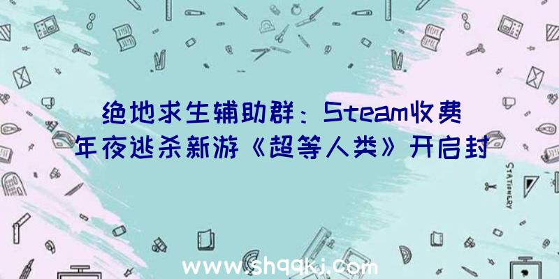 绝地求生辅助群：Steam收费年夜逃杀新游《超等人类》开启封测：12名具有特别技艺脚色可选